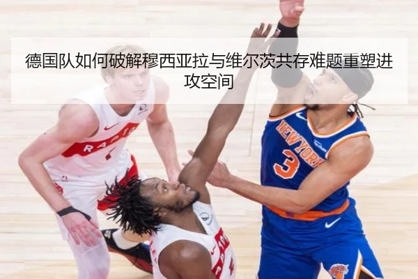 德国队如何破解穆西亚拉与维尔茨共存难题重塑进攻空间