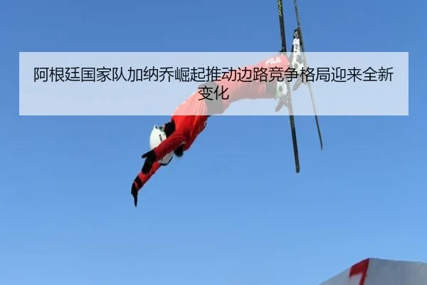 阿根廷国家队加纳乔崛起推动边路竞争格局迎来全新变化