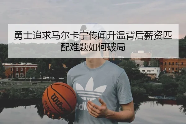 勇士追求马尔卡宁传闻升温背后薪资匹配难题如何破局