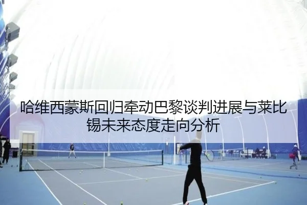 哈维西蒙斯回归牵动巴黎谈判进展与莱比锡未来态度走向分析