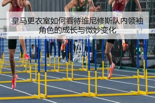 皇马更衣室如何看待维尼修斯队内领袖角色的成长与微妙变化