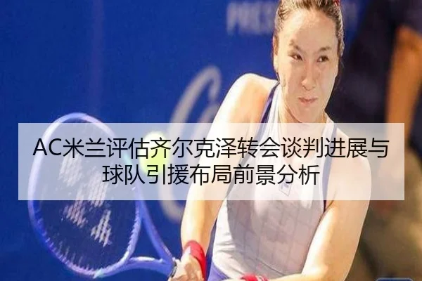 AC米兰评估齐尔克泽转会谈判进展与球队引援布局前景分析