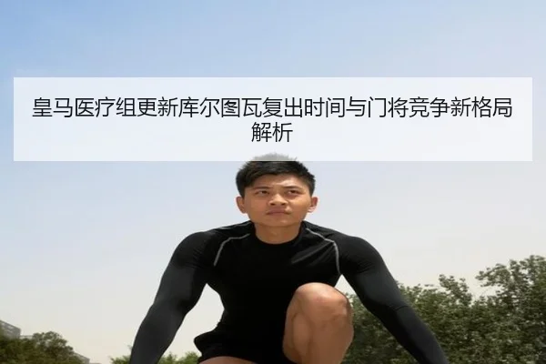 皇马医疗组更新库尔图瓦复出时间与门将竞争新格局解析