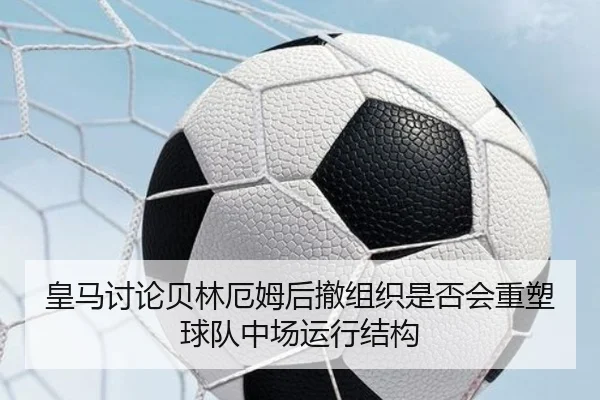 皇马讨论贝林厄姆后撤组织是否会重塑球队中场运行结构