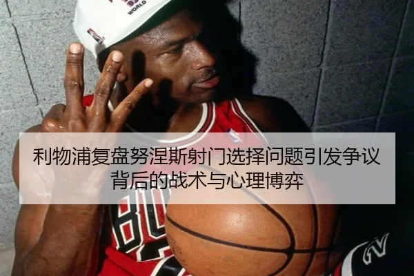 利物浦复盘努涅斯射门选择问题引发争议背后的战术与心理博弈