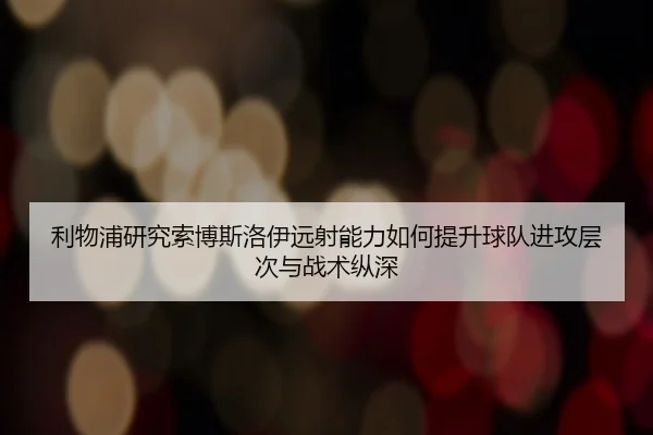 利物浦研究索博斯洛伊远射能力如何提升球队进攻层次与战术纵深