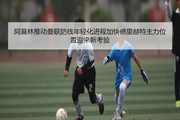 阿莫林推动曼联防线年轻化进程加快德里赫特主力位置迎来新考验
